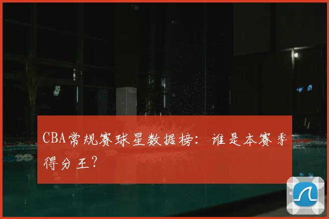 CBA常规赛球星数据榜:谁是本赛季得分王?