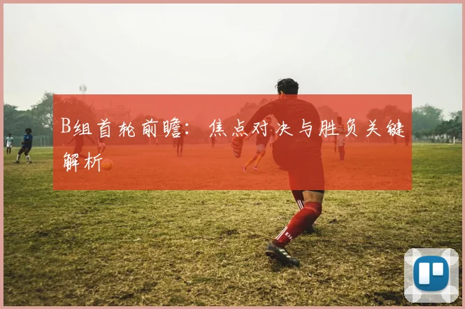 B组首轮前瞻：焦点对决与胜负关键解析