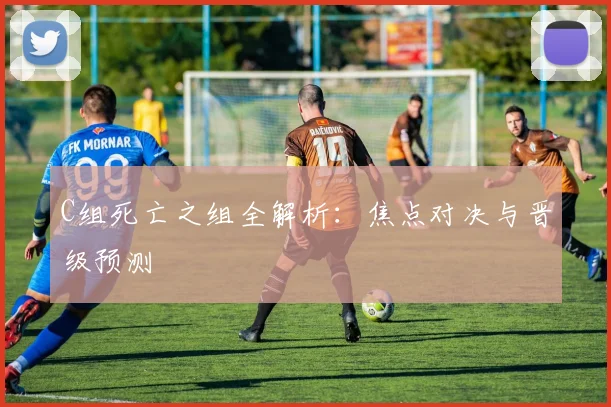 C组死亡之组全解析：焦点对决与晋级预测
