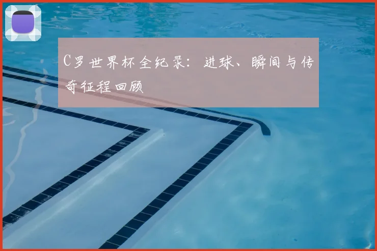 C罗世界杯全纪录：进球、瞬间与传奇征程回顾