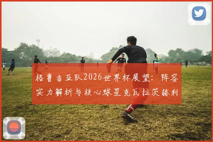 格鲁吉亚队2026世界杯展望：阵容实力解析与核心球星克瓦拉茨赫利亚全解读