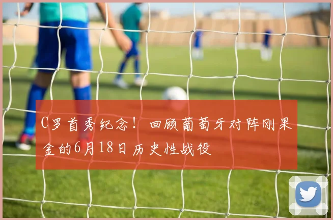 C罗首秀纪念！回顾葡萄牙对阵刚果金的6月18日历史性战役
