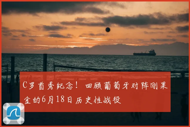 C罗首秀纪念！回顾葡萄牙对阵刚果金的6月18日历史性战役