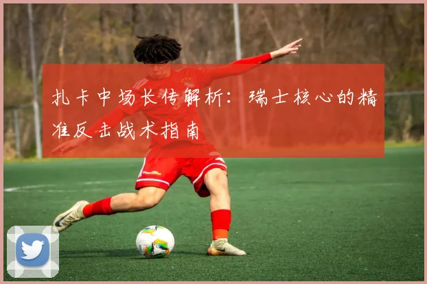 扎卡中场长传解析：瑞士核心的精准反击战术指南