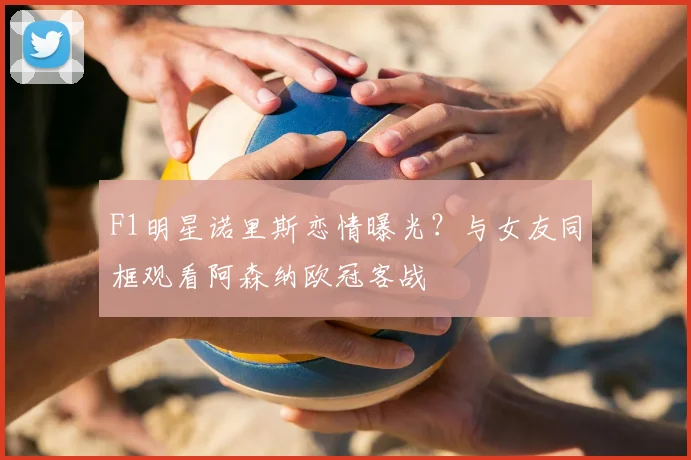 F1明星诺里斯恋情曝光？与女友同框观看阿森纳欧冠客战