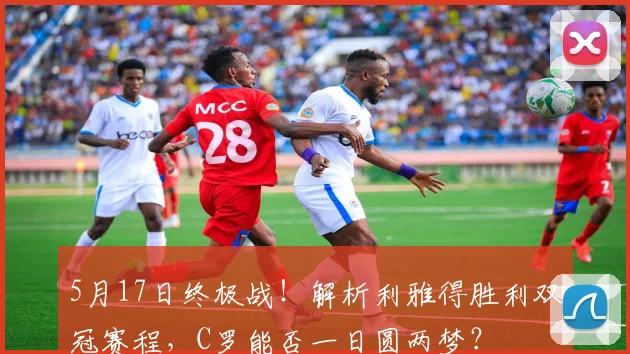 5月17日终极战!解析利雅得胜利双冠赛程,C罗能否一日圆两梦?