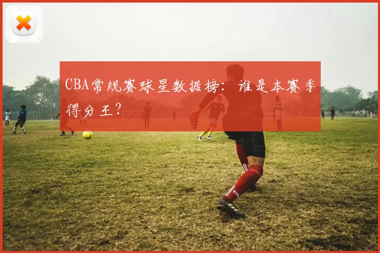 CBA常规赛球星数据榜：谁是本赛季得分王？