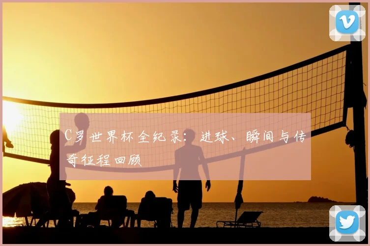 C罗世界杯全纪录：进球、瞬间与传奇征程回顾